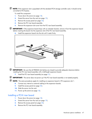 Page 47
 
Hardware options  installation 47 
  NOTE:  If the expansion slot is populated with the standar d PCI-X storage controller card, it should not be 
converted to PCI Express. 
To install the component: 
1. Power down the server (on page  18). 
2. Extend the server from the rack (on page  19). 
3. Remove the access panel (on page  20). 
4. Remove the PCI riser board assembly. 
5.  Remove the expansion slot cover from the PCI riser board assembly. 
  IMPORTANT:   If the expansion board ships with an...