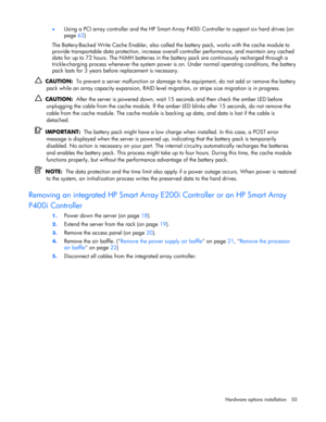 Page 50
 
Hardware options  installation 50 
•
 
Using a PCI array controller and the HP Smart Array  P400i Controller to support six hard drives (on 
page  62) 
The Battery-Backed Write Cache Enabler, also called th e battery pack, works with the cache module to 
provide transportable data protection, increase overal l controller performance, and maintain any cached 
data for up to 72 hours. The NiMH batteries in th e battery pack are continuously recharged through a 
trickle-charging process whenever the...
