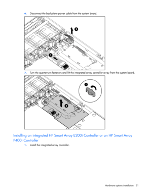 Page 51
 
Hardware options  installation 51 
6.
 
Disconnect the backplane power cable from the system board. 
 
7. Turn the quarter-turn fasteners and lift the integr ated array controller away from the system board. 
  
Installing an integrated HP Smart Array E200i Controller or an HP Smart Array 
P400i Controller 
1.  Install the integrated array controller.  