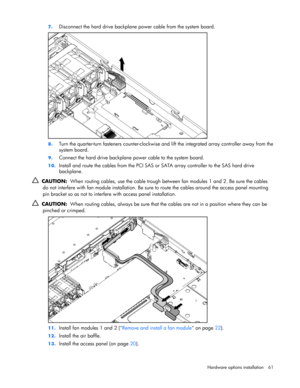 Page 61
 
Hardware options  installation 61 
7.
 
Disconnect the hard drive backplane  power cable from the system board. 
 
8. Turn the quarter-turn fasteners counter-clockwise and  lift the integrated array controller away from the 
system board. 
9.  Connect the hard drive backplane power cable to the system board. 
10.  Install and route the cables from the PCI SAS or  SATA array controller to the SAS hard drive 
backplane. 
   CAUTION:   When routing cables, use the cable trough be tween fan modules 1 and...