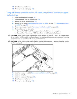 Page 62
 
Hardware options  installation 62 
14.
 
Slide the server into the rack. 
15.  Power up the server (on page  18).  
Using a PCI array controller and the HP Smart Array P400i Controller to support 
six hard drives 
1. Power down the server (on page  18). 
2. Extend the server from the rack (on page  19). 
3. Remove the access panel (on page  20). 
4. Remove the air baffle. ( Remove the power supply air baffle  on page 21, Remove the processor 
air baffle  on page  22) 
5. Remove fan modules 1 and 2 (...