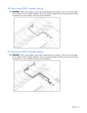 Page 64
 
Cabling 64 
HP Smart Array E200i Controller cabling 
   CAUTION:   When routing cables, use the cable trough be tween fan modules 1 and 2. Be sure the cables 
do not interfere with fan module inst allation. Be sure to route the cables around the access panel mounting 
pin bracket so as not to interfer e with access panel installation. 
  
HP Smart Array P400i Controller cabling 
  CAUTION:   When routing cables, use the cable trough be tween fan modules 1 and 2. Be sure the cables 
do not interfere...