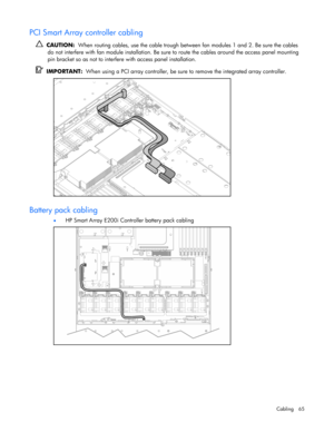 Page 65
 
Cabling 65 
PCI Smart Array controller cabling 
   CAUTION:   When routing cables, use the cable trough be tween fan modules 1 and 2. Be sure the cables 
do not interfere with fan module inst allation. Be sure to route the cables around the access panel mounting 
pin bracket so as not to interfer e with access panel installation. 
  IMPORTANT:   When using a PCI array controller, be sure  to remove the integrated array controller. 
  
Battery pack cabling 
• HP Smart Array E200i Controller battery...
