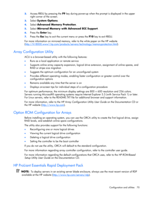 Page 70
 
Configuration and utilities  70 
2.
 
Access RBSU by pressing the  F9 key during power-up when the pr ompt is displayed in the upper 
right corner of the screen. 
3.  Select  System Options . 
4. Select  Advanced Memory Protection . 
5. Select  Mirrored Memory with Advanced ECC Support . 
6. Press the  Enter key. 
7. Press the  Esc key to exit the current menu or press the  F10 key to exit RBSU. 
For more information on mirrored memory, refer to the white paper on the HP website 
(...