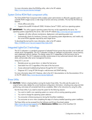 Page 72
 
Configuration and utilities  72 
For more information about the ROMPaq  utility, refer to the HP website 
( http://www.hp.com/servers/manage
).  
System Online ROM flash component utility 
The Online ROM Flash Component Utility enables system  administrators to efficiently upgrade system or 
controller ROM images across a wide range of servers  and array controllers. This tool has the following 
features: 
•  Works offline and online 
• Supports Microsoft® Windows® 2000, Window s Server™ 2003, and...