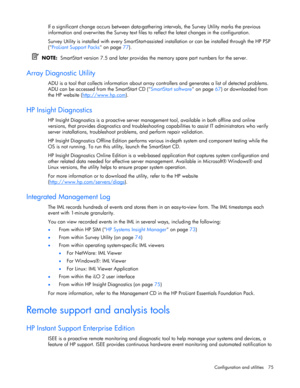 Page 75
 
Configuration and utilities  75 
If a significant change occurs betw een data-gathering intervals, the Survey Utility marks the previous 
information and overwrites the Survey text files to  reflect the latest changes in the configuration. 
Survey Utility is installed with every SmartStart-assisted  installation or can be installed through the HP PSP 
( ProLiant Support Packs  on page 77). 
  NOTE:   SmartStart version 7.5 and later provides  the memory spare part numbers for the server.  
Array...