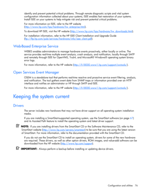 Page 76
 
Configuration and utilities  76 
identify and prevent potential critical problems. Th rough remote diagnostic scripts and vital system 
configuration information collected about your system s, ISEE enables fast restoration of your systems. 
Install ISEE on your systems to help mitigate  risk and prevent potential critical problems. 
For more information on ISEE, refer to the HP website 
( http://www.hp.com/hps/hardware/hw_enterprise.html
). 
To download HP ISEE, visit the HP website (...