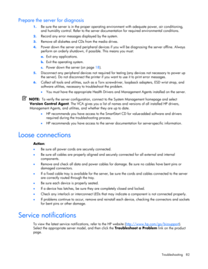 Page 82
 
Troubleshooting 82 
Prepare the server for diagnosis 
1.  Be sure the server is in the proper operating  environment with adequate power, air conditioning, 
and humidity control. Refer to the server docu mentation for required environmental conditions. 
2. Record any error messages  displayed by the system. 
3. Remove all diskettes and CDs from the media drives. 
4. Power down the server and peripheral devices if yo u will be diagnosing the server offline. Always 
perform an orderly shutdown, if...