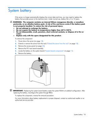 Page 95
 
System battery  95 
System battery 
If the server no longer automatically displays the  correct date and time, you may need to replace the 
battery that provides power to the real-time clock.  Under normal use, battery life is 5 to 10 years. 
  WARNING:  The computer contains an intern al lithium manganese dioxide, a vanadium 
pentoxide, or an alkaline battery pack. A risk  of fire and burns exists if the battery pack 
is not properly handled. To redu ce the risk of personal injury: 
•   Do not...