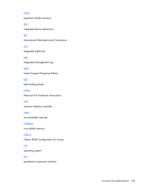 Page 104
 
Acronyms and abbreviations  104 
HTTP 
hypertext transfer protocol  
IDE 
integrated device electronics  
IEC 
International Electrotechnical Commission  
iLO 
Integrated Lights-Out  
IML 
Integrated Management Log  
ISEE 
Instant Support Enterprise Edition  
LED 
light-emitting diode  
NFPA 
National Fire Protection Association  
NIC 
network interfac e controller  
NMI 
non-maskable interrupt  
NVRAM 
non-volatile memory  
ORCA 
Option ROM Configuration for Arrays  
OS 
operating system  
PCI...