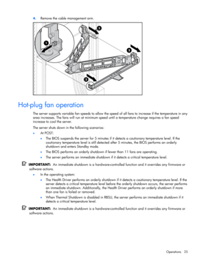 Page 25
 
Operations 25 
4.
 
Remove the cable management arm. 
  
Hot-plug fan operation 
The server supports variable fan speeds to allow the speed  of all fans to increase if the temperature in any 
area increases. The fans will run at minimum spee d until a temperature change requires a fan speed 
increase to cool the server.  
The server shuts down in the following scenarios: 
•  At POST: 
• The BIOS suspends the server for 5 minutes if it  detects a cautionary temperature level. If the 
cautionary...