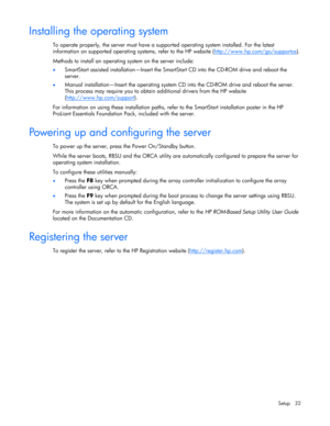 Page 32
 
Setup 32 
Installing the operating system 
To operate properly, the server must have a suppo rted operating system installed. For the latest 
information on supported operating sy stems, refer to the HP website (http://www.hp.com/go/supportos
). 
Methods to install an operating  system on the server include: 
• SmartStart assisted installation—Insert the SmartS tart CD into the CD-ROM drive and reboot the 
server.  
•  Manual installation—Insert the operating system CD  into the CD-ROM drive and...