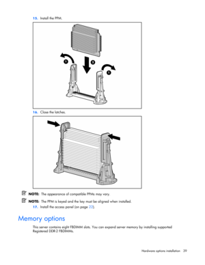 Page 39
 
Hardware options  installation 39 
15.
 
Install the PPM. 
 
16. Close the latches. 
 
  NOTE:   The appearance of compatible PPMs may vary. 
  NOTE:   The PPM is keyed and the key must be aligned when installed. 
17. Install the access panel (on page  22).  
Memory options 
This server contains eight FBDIMM slots. You can expand server memory by installing supported 
Registered DDR-2 FBDIMMs. 
  