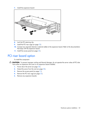 Page 52
 
Hardware options  installation 52 
7.
 
Install the expansion board: 
 
8. Lock the PCI retaining clip. 
9. Install the PCI riser cage (on page  23). 
10.  Connect any required internal or external cables  to the expansion board. Refer to the documentation 
that ships with the expansion board. 
11.  Install the access panel (on page  22).  
PCI riser board option 
To install the component: 
  CAUTION:   To prevent improper cooling and thermal damage,  do not operate the server unless all PCI slots...