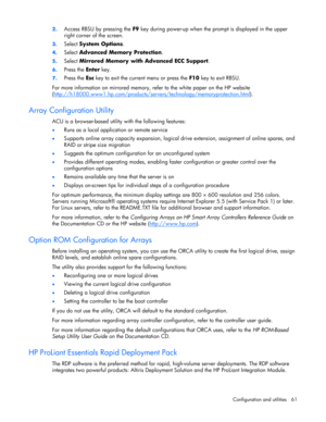 Page 61
 
Configuration and utilities  61 
2.
 
Access RBSU by pressing the  F9 key during power-up when the prompt is displayed in the upper 
right corner of the screen. 
3.  Select  System Options . 
4. Select  Advanced Memory Protection . 
5. Select  Mirrored Memory with Advanced ECC Support . 
6. Press the  Enter key. 
7. Press the  Esc key to exit the current menu or press the  F10 key to exit RBSU. 
For more information on mirrored memory,  refer to the white paper on the HP website 
(...