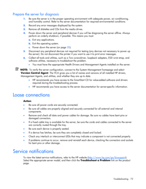 Page 72
 
Troubleshooting 72 
Prepare the server for diagnosis 
1.  Be sure the server is in the proper operating  environment with adequate power, air conditioning, 
and humidity control. Refer to the server docu mentation for required environmental conditions. 
2. Record any error messages displayed by the system. 
3. Remove all diskettes and CDs from the media drives. 
4. Power down the server and peripheral devices if yo u will be diagnosing the server offline. Always 
perform an orderly shutdown, if...