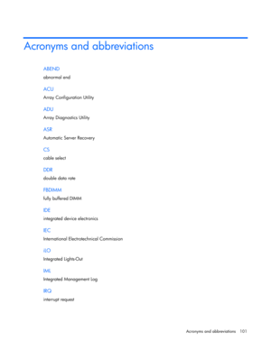 Page 101 
Acronyms and abbreviations  101 
Acronyms and abbreviations 
ABEND 
abnormal end  
ACU 
Array Configuration Utility  
ADU 
Array Diagnostics Utility  
ASR 
Automatic Server Recovery  
CS 
cable select  
DDR 
double data rate  
FBDIMM 
fully buffered DIMM  
IDE 
integrated device electronics  
IEC 
International Electrotechnical Commission  
iLO 
Integrated Lights-Out  
IML 
Integrated Management Log  
IRQ 
interrupt request   