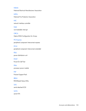 Page 102 
Acronyms and abbreviations  102 
NEMA 
National Electrical Manufacturers Association  
NFPA 
National Fire Protection Association  
NIC 
network interface controller  
NMI 
non-maskable interrupt  
ORCA 
Option ROM Configuration for Arrays  
PCI Express 
peripheral component interconnect express  
PCI-X 
peripheral component interconnect extended  
PDU 
power distribution unit  
POST 
Power-On Self Test  
PPM 
processor power module  
PSP 
ProLiant Support Pack  
RBSU 
ROM-Based Setup Utility  
SAS...