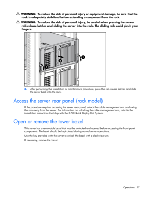 Page 17 
Operations 17 
  WARNING:  To reduce the risk of personal injury or equipment damage, be sure that the 
rack is adequately stabilized before extending a component from the rack. 
  WARNING:  To reduce the risk of personal injury, be careful when pressing the server 
rail-release latches and sliding the server into the rack. The sliding rails could pinch your 
fingers. 
 
3. After performing the installation or maintenance procedure, press the rail-release latches and slide 
the server back into the...