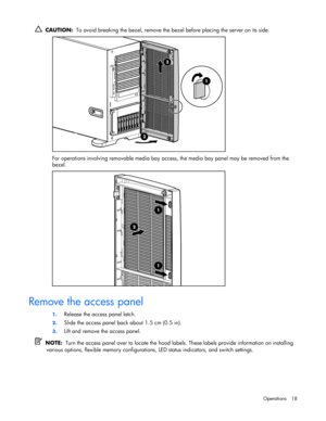 Page 18 
Operations 18 
  CAUTION:  To avoid breaking the bezel, remove the bezel before placing the server on its side.  
 
For operations involving removable media bay access, the media bay panel may be removed from the 
bezel.  
  
Remove the access panel 
1. Release the access panel latch.  
2. Slide the access panel back about 1.5 cm (0.5 in). 
3. Lift and remove the access panel. 
  NOTE:  Turn the access panel over to locate the hood labels. These labels provide information on installing 
various...