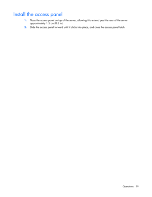 Page 19 
Operations 19 
Install the access panel 
1. Place the access panel on top of the server, allowing it to extend past the rear of the server 
approximately 1.5 cm (0.5 in). 
2. Slide the access panel forward until it clicks into place, and close the access panel latch.   