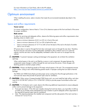 Page 21 
Setup 21 
For more information on Care Packs, refer to the HP website 
(http://www.hp.com/hps/carepack/servers/cp_proliant.html
).  
Optimum environment 
When installing the server, select a location that meets the environmental standards described in this 
section. 
 
Space and airflow requirements 
Tower server 
In a tower configuration, leave at least a 7.6-cm (3-in) clearance space at the front and back of the server 
for proper ventilation. 
Rack server 
To allow for servicing and adequate...