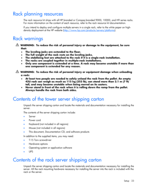 Page 23 
Setup 23 
Rack planning resources 
The rack resource kit ships with all HP branded or Compaq branded 9000, 10000, and H9 series racks. 
For more information on the content of each resource, refer to the rack resource kit documentation. 
If you intend to deploy and configure multiple servers in a single rack, refer to the white paper on high-
density deployment at the HP website (http://www.hp.com/products/servers/platforms
).  
Rack warnings 
  WARNING:  To reduce the risk of personal injury or damage...