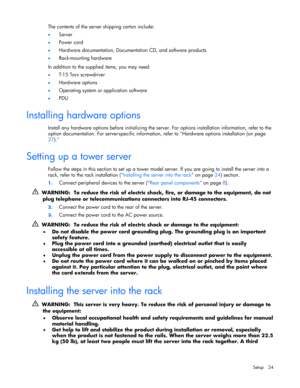 Page 24 
Setup 24 
The contents of the server shipping carton include: 
• Server 
• Power cord 
• Hardware documentation, Documentation CD, and software products 
• Rack-mounting hardware 
In addition to the supplied items, you may need: 
• T-15 Torx screwdriver 
• Hardware options 
• Operating system or application software 
• PDU  
Installing hardware options 
Install any hardware options before initializing the server. For options installation information, refer to the 
option documentation. For...