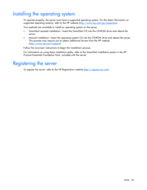Page 26 
Setup 26 
Installing the operating system 
To operate properly, the server must have a supported operating system. For the latest information on 
supported operating systems, refer to the HP website (http://www.hp.com/go/supportos
). 
Two methods are available to install an operating system on the server: 
• SmartStart assisted installation—Insert the SmartStart CD into the CD-ROM drive and reboot the 
server.  
• Manual installation—Insert the operating system CD into the CD-ROM drive and reboot the...