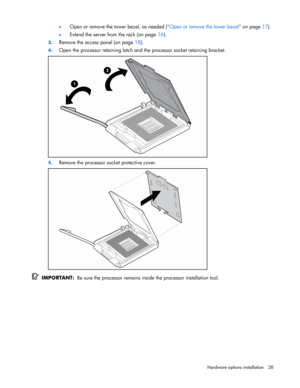 Page 28 
Hardware options installation 28  • 
Open or remove the tower bezel, as needed (Open or remove the tower bezel on page 17). 
• Extend the server from the rack (on page 16). 
3. Remove the access panel (on page 18). 
4. Open the processor retaining latch and the processor socket retaining bracket. 
 
5. Remove the processor socket protective cover. 
 
  IMPORTANT:  Be sure the processor remains inside the processor installation tool.  