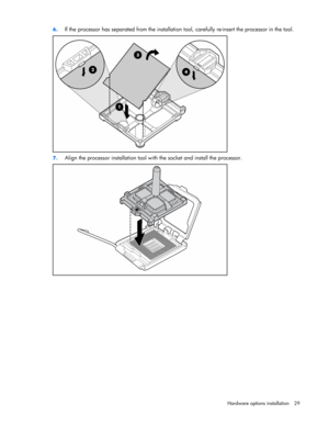 Page 29 
Hardware options installation 29  6. 
If the processor has separated from the installation tool, carefully re-insert the processor in the tool. 
 
7. Align the processor installation tool with the socket and install the processor. 
  