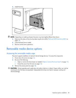 Page 38 
Hardware options installation 38  4. 
Install the drive. 
 
  NOTE:  Depending on model purchased, the server may look slightly different than shown. 
5. Determine the status of the drive by observing the drive LEDs (SAS and SATA hard drive LEDs on 
page 14). 
6. Close the bezel (tower model). 
7. Resume normal server operations.  
Removable media device options 
Accessing the removable media cage 
The server supports installation of optional internal storage devices. To access the components: 
1....