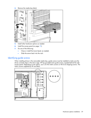 Page 39 
Hardware options installation 39  4. 
Remove the media bay blank.  
 
5. Install other hardware options as needed. 
6. Install the access panel (on page 19). 
7. Do one of the following: 
• Close or install the tower bezel, as needed. 
• Slide the server back into the rack.  
Identifying guide screws 
When installing drives in the removable media bay, guide screws must be installed to make sure the 
drives correctly align in the drive cage. HP has provided extra guide screws, located behind the side...