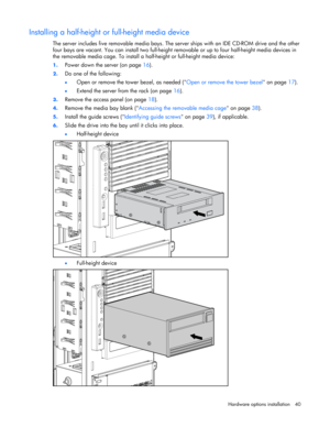 Page 40 
Hardware options installation 40 
Installing a half-height or full-height media device 
The server includes five removable media bays. The server ships with an IDE CD-ROM drive and the other 
four bays are vacant. You can install two full-height removable or up to four half-height media devices in 
the removable media cage. To install a half-height or full-height media device: 
1. Power down the server (on page 16). 
2. Do one of the following: 
• Open or remove the tower bezel, as needed (Open or...