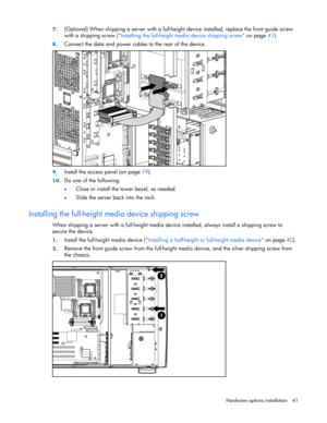 Page 41 
Hardware options installation 41  7. 
(Optional) When shipping a server with a full-height device installed, replace the front guide screw 
with a shipping screw (Installing the full-height media device shipping screw on page 41).  
8. Connect the data and power cables to the rear of the device. 
 
9. Install the access panel (on page 19). 
10. Do one of the following: 
• Close or install the tower bezel, as needed. 
• Slide the server back into the rack.  
Installing the full-height media device...