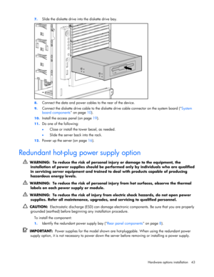 Page 43 
Hardware options installation 43  7. 
Slide the diskette drive into the diskette drive bay. 
 
8. Connect the data and power cables to the rear of the device. 
9. Connect the diskette drive cable to the diskette drive cable connector on the system board (System 
board components on page 10). 
10. Install the access panel (on page 19). 
11. Do one of the following: 
• Close or install the tower bezel, as needed. 
• Slide the server back into the rack. 
12. Power up the server (on page 16).  
Redundant...