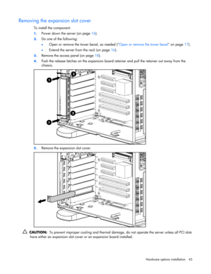 Page 45 
Hardware options installation 45 
Removing the expansion slot cover 
To install the component: 
1. Power down the server (on page 16). 
2. Do one of the following: 
• Open or remove the tower bezel, as needed (Open or remove the tower bezel on page 17). 
• Extend the server from the rack (on page 16). 
3. Remove the access panel (on page 18). 
4. Push the release latches on the expansion board retainer and pull the retainer out away from the 
chassis. 
 
5. Remove the expansion slot cover....