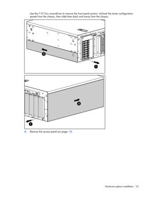 Page 53 
Hardware options installation 53 
Use the T-10 Torx screwdriver to remove the front panel screws. Unhook the tower configuration 
panels from the chassis, then slide them back and away from the chassis. 
 
 
5. Remove the access panel (on page 18).  