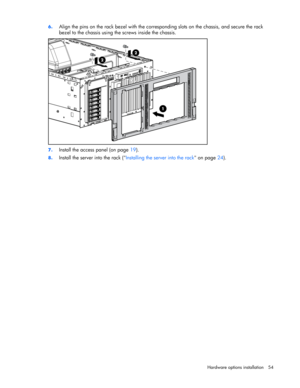 Page 54 
Hardware options installation 54  6. 
Align the pins on the rack bezel with the corresponding slots on the chassis, and secure the rack 
bezel to the chassis using the screws inside the chassis. 
 
7. Install the access panel (on page 19). 
8. Install the server into the rack (Installing the server into the rack on page 24).  