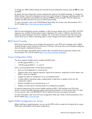 Page 59 
Software and configuration utilities  59 
 
To change any ORCA default settings and override the auto-configuration process, press the F8 key when 
prompted. 
By default, the auto-configuration process configures the system for the English language. To change any 
default settings in the auto-configuration process (such as the settings for language, operating system, and 
primary boot controller), execute RBSU by pressing the F9 key when prompted. After the settings are 
selected, exit RBSU and allow...