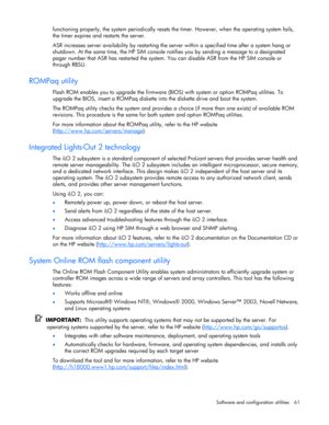 Page 61 
Software and configuration utilities  61 
functioning properly, the system periodically resets the timer. However, when the operating system fails, 
the timer expires and restarts the server. 
ASR increases server availability by restarting the server within a specified time after a system hang or 
shutdown. At the same time, the HP SIM console notifies you by sending a message to a designated 
pager number that ASR has restarted the system. You can disable ASR from the HP SIM console or 
through RBSU....