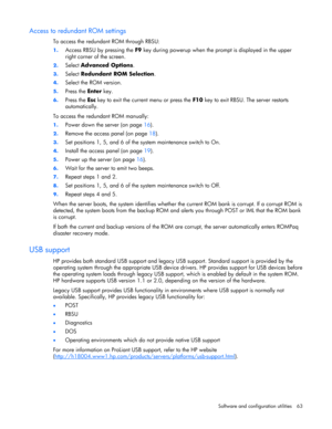Page 63 
Software and configuration utilities  63 
Access to redundant ROM settings 
To access the redundant ROM through RBSU: 
1. Access RBSU by pressing the F9 key during powerup when the prompt is displayed in the upper 
right corner of the screen. 
2. Select Advanced Options. 
3. Select Redundant ROM Selection. 
4. Select the ROM version. 
5. Press the Enter key. 
6. Press the Esc key to exit the current menu or press the F10 key to exit RBSU. The server restarts 
automatically. 
To access the redundant ROM...