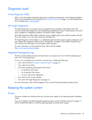 Page 64 
Software and configuration utilities  64 
Diagnostic tools 
Array Diagnostic Utility 
ADU is a tool that collects information about array controllers and generates a list of detected problems. 
ADU can be accessed from the SmartStart CD (SmartStart software on page 57) or downloaded from 
the HP website (http://www.hp.com
).  
HP Insight Diagnostics 
HP Insight Diagnostics is a proactive server management tool, available in both offline and online 
versions, that provides diagnostics and...