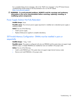 Page 82 
Troubleshooting 82 
For a complete listing of error messages, refer to the POST error messages in the HP ProLiant Servers 
Troubleshooting Guide located on the Documentation CD or on the HP website 
(http://www.hp.com/support
). 
  WARNING:  To avoid potential problems, ALWAYS read the warnings and cautionary 
information in the server documentation before removing, replacing, reseating, or 
modifying system components. 
 
Power Supply Solution Not Fully Redundant 
Audible beeps: None 
Possible cause:...