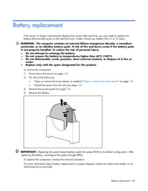Page 83 
Battery replacement  83 
Battery replacement 
If the server no longer automatically displays the correct date and time, you may need to replace the 
battery that provides power to the real-time clock. Under normal use, battery life is 5 to 10 years. 
  WARNING:  The computer contains an internal lithium manganese dioxide, a vanadium 
pentoxide, or an alkaline battery pack. A risk of fire and burns exists if the battery pack 
is not properly handled. To reduce the risk of personal injury: 
• Do not...