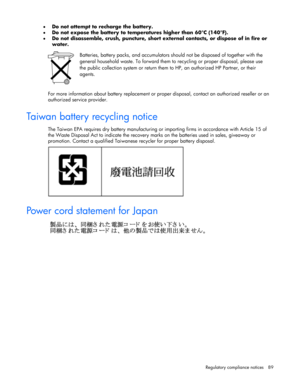 Page 89 
Regulatory compliance notices  89 
• Do not attempt to recharge the battery.  
• Do not expose the battery to temperatures higher than 60°C (140°F).  
• Do not disassemble, crush, puncture, short external contacts, or dispose of in fire or 
water.  
 
 Batteries, battery packs, and accumulators should not be disposed of together with the 
general household waste. To forward them to recycling or proper disposal, please use 
the public collection system or return them to HP, an authorized HP Partner, or...