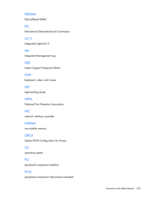 Page 102
 
Acronyms and abbreviations  102 
FBDIMM 
fully buffered DIMM  
IEC 
International Electrotechnical Commission  
iLO 2 
Integrated Lights-Out 2  
IML 
Integrated Management Log  
ISEE 
Instant Support Enterprise Edition  
KVM 
keyboard, video, and mouse  
LED 
light-emitting diode  
NFPA 
National Fire Protection Association  
NIC 
network interfac e controller  
NVRAM 
non-volatile memory  
ORCA 
Option ROM Configuration for Arrays  
OS 
operating system  
PCI 
peripheral component interface  
PCI-X...