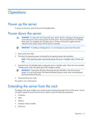 Page 21
 
Operations 21 
Operations 
Power up the server 
To power up the server, press the Power On/Standby button.  
Power down the server   
  WARNING:
  To reduce the risk of personal injury, el ectric shock, or damage to the equipment, 
remove the power cord to remove power from  the server. The front panel Power On/Standby 
button does not completely shut off system po wer. Portions of the power supply and some 
internal circuitry remain active  until AC power is removed. 
  
  
 IMPORTANT:
  If...