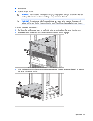 Page 22
 
Operations 22 
•  Hard drives 
• Systems Insight Display   
  WARNING:
  To reduce the risk of personal injury  or equipment damage, be sure that the rack 
is adequately stabilized  before extending a component from the rack. 
  
  
 WARNING:
  To reduce the risk of personal injury,  be careful when pressing the server rail-
release latches and sliding the server into the ra ck. The sliding rails could pinch your fingers. 
  
To extend the server from the rack: 
1. Pull down the quick-release levers...