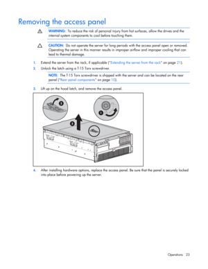 Page 23
 
Operations 23 
Removing the access panel   
  WARNING:
  To reduce the risk of personal injury  from hot surfaces, allow the drives and the 
internal system components to  cool before touching them. 
  
  
 CAUTION:
  Do not operate the server for long period s with the access panel open or removed. 
Operating the server in this manner results in  improper airflow and improper cooling that can 
lead to thermal damage. 
  
1.  Extend the server from the rack, if applicable ( Extending the server from...